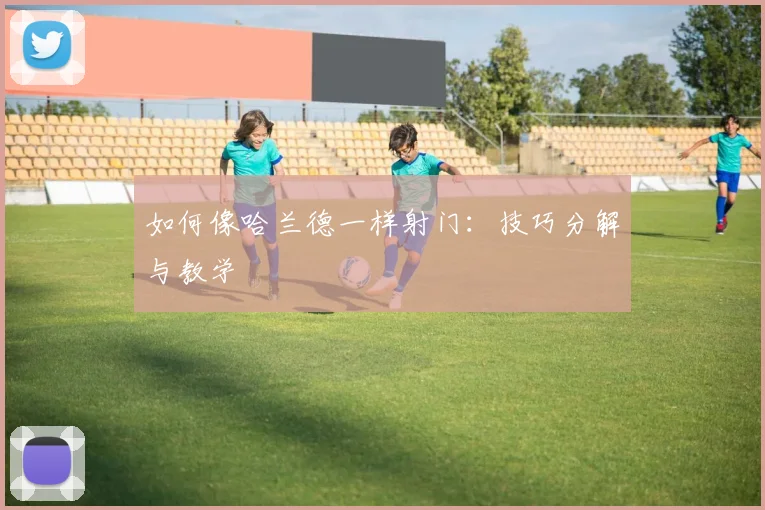 如何像哈兰德一样射门：技巧分解与教学