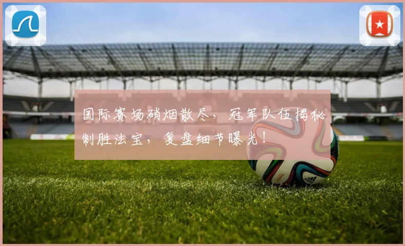 国际赛场硝烟散尽,冠军队伍揭秘制胜法宝,复盘细节曝光!