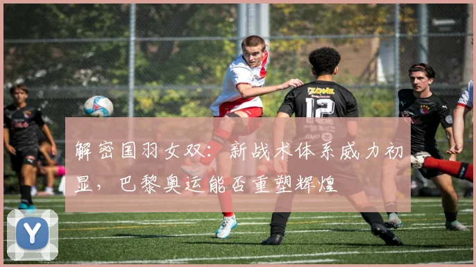 解密国羽女双:新战术体系威力初显,巴黎奥运能否重塑辉煌