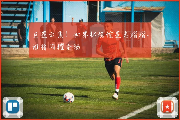 巨星云集!世界杯场馆星光熠熠,谁将闪耀全场