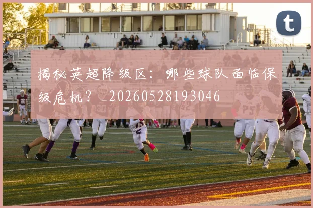 揭秘英超降级区：哪些球队面临保级危机？_20260528193046