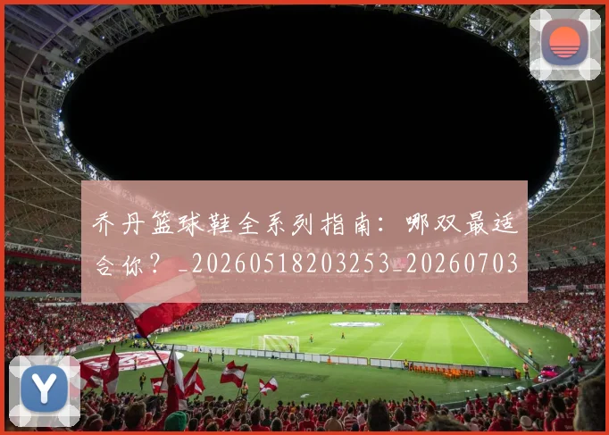 乔丹篮球鞋全系列指南：哪双最适合你？_20260518203253_20260703212655
