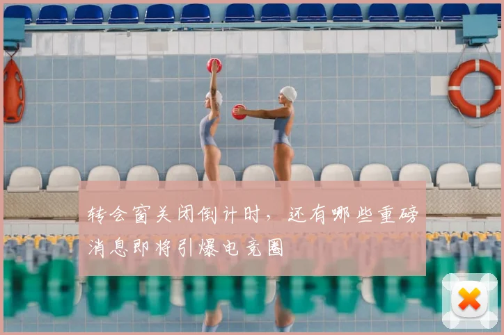 转会窗关闭倒计时,还有哪些重磅消息即将引爆电竞圈