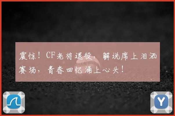 震惊！CF老将退役，解说席上泪洒赛场，青春回忆涌上心头！