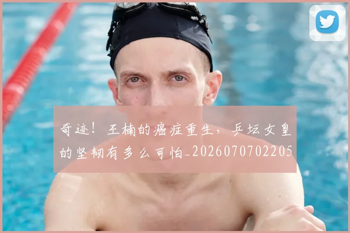 奇迹！王楠的癌症重生，乒坛女皇的坚韧有多么可怕_20260707022051