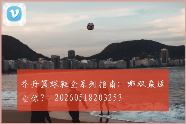 乔丹篮球鞋全系列指南：哪双最适合你？_20260518203253