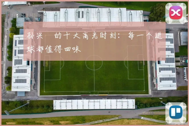 孙兴慜的十大高光时刻:每一个进球都值得回味