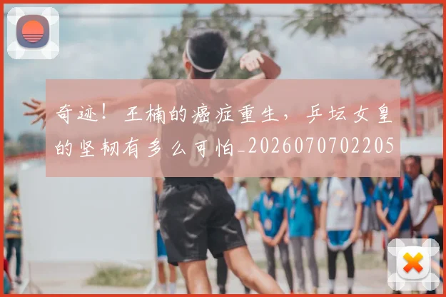 奇迹!王楠的癌症重生,乒坛女皇的坚韧有多么可怕_20260707022051