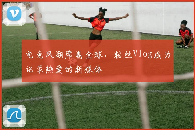 电竞风潮席卷全球,粉丝Vlog成为记录热爱的新媒体