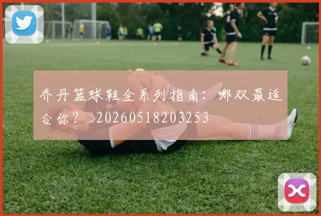 乔丹篮球鞋全系列指南:哪双最适合你?_20260518203253