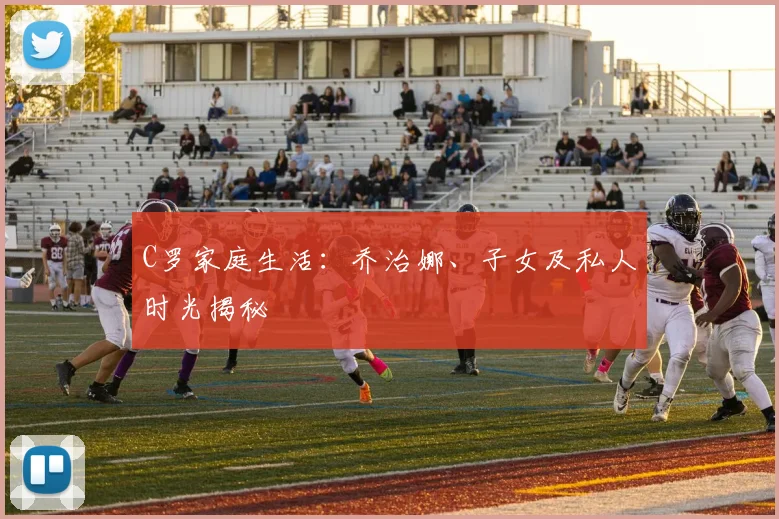C罗家庭生活：乔治娜、子女及私人时光揭秘