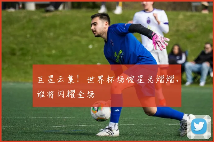 巨星云集！世界杯场馆星光熠熠，谁将闪耀全场