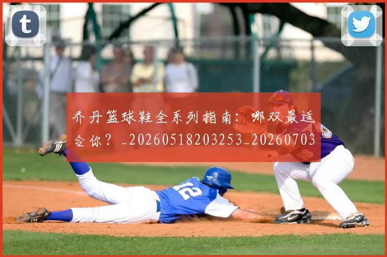 乔丹篮球鞋全系列指南：哪双最适合你？_20260518203253_20260703212655
