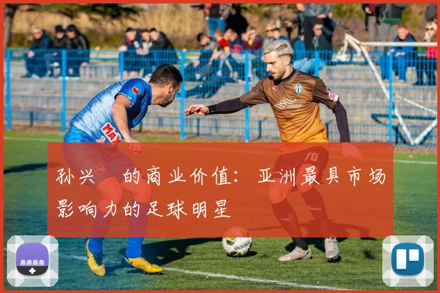 孙兴慜的商业价值:亚洲最具市场影响力的足球明星