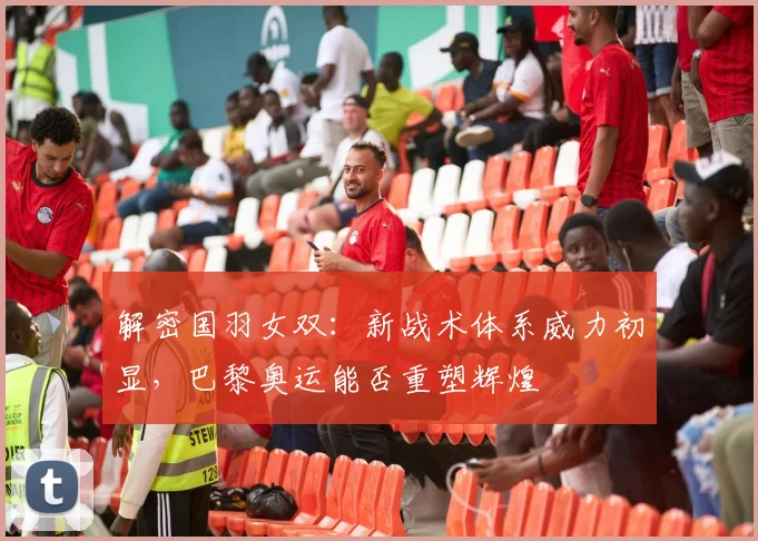 解密国羽女双：新战术体系威力初显，巴黎奥运能否重塑辉煌